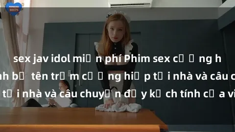 sex jav idol miễn phí Phim sex cưỡng hiếp vietsub: Nữ sinh bị tên trộm cưỡng hiếp tại nhà và câu chuyện đầy kịch tính của vietsub