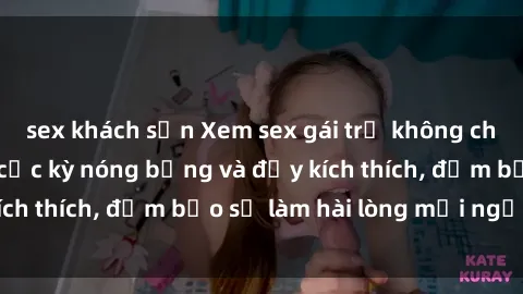 sex khách sạn Xem sex gái trẻ không che hấp dẫn nhất, cực kỳ nóng bỏng và đầy kích thích, đảm bảo sẽ làm hài lòng mọi người!