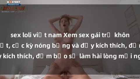 sex loli việt nam Xem sex gái trẻ không che hấp dẫn nhất, cực kỳ nóng bỏng và đầy kích thích, đảm bảo sẽ làm hài lòng mọi người!