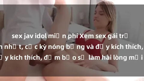 sex jav idol miễn phí Xem sex gái trẻ không che hấp dẫn nhất, cực kỳ nóng bỏng và đầy kích thích, đảm bảo sẽ làm hài lòng mọi người!