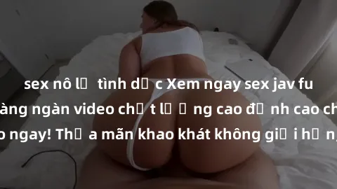sex nô lệ tình dục Xem ngay sex jav full HD miễn phí - Hàng ngàn video chất lượng cao đỉnh cao chỉ cần click vào ngay! Thỏa mãn khao khát không giới hạn, đón chờ những trải nghiệm mới lạ!