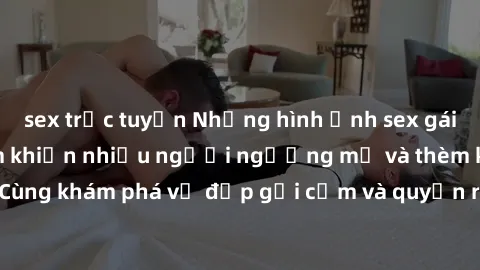 sex trực tuyến Những hình ảnh sex gái sinh viên Việt Nam khiến nhiều người ngưỡng mộ và thèm khát. Cùng khám phá vẻ đẹp gợi cảm và quyến rũ của những cô gái trẻ này.