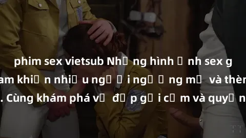 phim sex vietsub Những hình ảnh sex gái sinh viên Việt Nam khiến nhiều người ngưỡng mộ và thèm khát. Cùng khám phá vẻ đẹp gợi cảm và quyến rũ của những cô gái trẻ này.