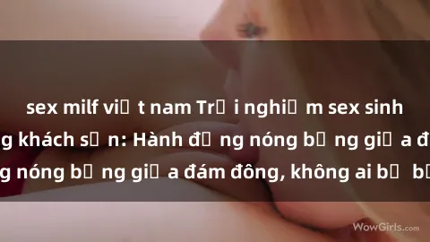sex milf việt nam Trải nghiệm sex sinh viên sôi động trong khách sạn: Hành động nóng bỏng giữa đám đông, không ai bị bỏ lỡ