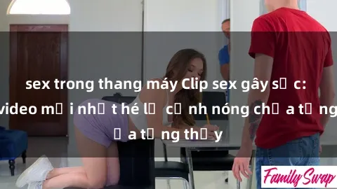sex trong thang máy Clip sex gây sốc: Loạt video mới nhất hé lộ cảnh nóng chưa từng thấy