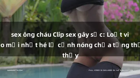 sex ông cháu Clip sex gây sốc: Loạt video mới nhất hé lộ cảnh nóng chưa từng thấy