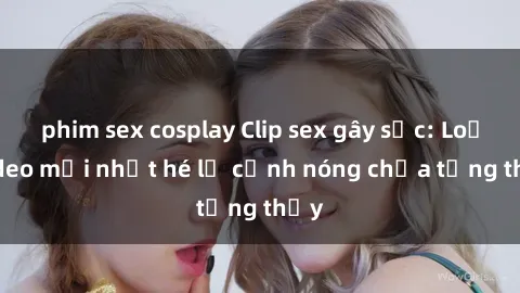 phim sex cosplay Clip sex gây sốc: Loạt video mới nhất hé lộ cảnh nóng chưa từng thấy