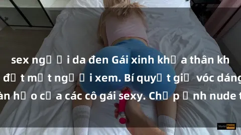 sex người da đen Gái xinh khỏa thân khoe dáng nóng bỏng đốt mắt người xem. Bí quyết giữ vóc dáng hoàn hảo của các cô gái sexy. Chụp ảnh nude tự tin không sợ lộ hàng.