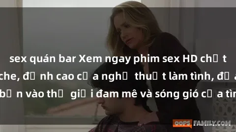 sex quán bar Xem ngay phim sex HD chất lượng cao không che, đỉnh cao của nghệ thuật làm tình, đưa bạn vào thế giới đam mê và sóng gió của tình yêu không giới hạn.