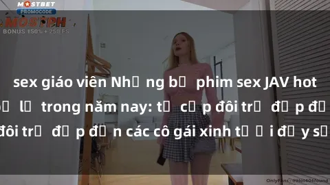 sex giáo viên Những bộ phim sex JAV hot nhất không thể bỏ lỡ trong năm nay: từ cặp đôi trẻ đẹp đến các cô gái xinh tươi đầy sức hút.