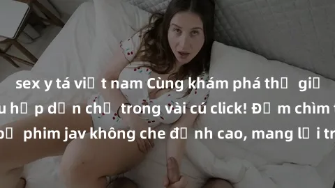 sex y tá việt nam Cùng khám phá thế giới jav không che siêu hấp dẫn chỉ trong vài cú click! Đắm chìm trong những bộ phim jav không che đỉnh cao, mang lại trải nghiệm thú vị và đầy kích thích.
