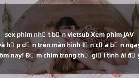 sex phim nhật bản vietsub Xem phim JAV vietsub mới nhất và hấp dẫn trên màn hình lớn của bạn ngay hôm nay! Đắm chìm trong thế giới tình ái đầy nóng bỏng và kích thích.