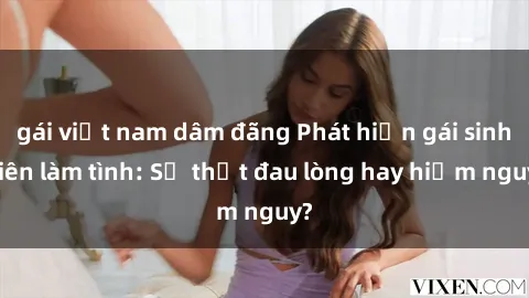 gái việt nam dâm đãng Phát hiện gái sinh viên làm tình: Sự thật đau lòng hay hiểm nguy?