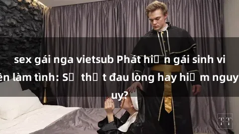 sex gái nga vietsub Phát hiện gái sinh viên làm tình: Sự thật đau lòng hay hiểm nguy?