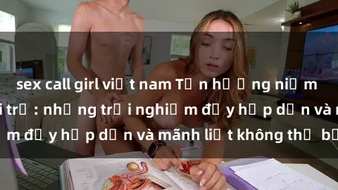 sex call girl việt nam Tận hưởng niềm vui của sex với gái trẻ: những trải nghiệm đầy hấp dẫn và mãnh liệt không thể bỏ lỡ