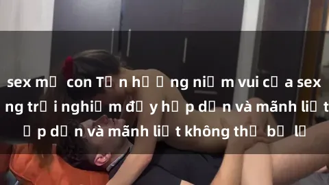 sex mẹ con Tận hưởng niềm vui của sex với gái trẻ: những trải nghiệm đầy hấp dẫn và mãnh liệt không thể bỏ lỡ
