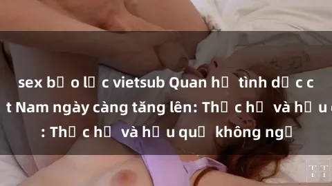sex bạo lực vietsub Quan hệ tình dục của nữ sinh Việt Nam ngày càng tăng lên: Thực hư và hậu quả không ngờ