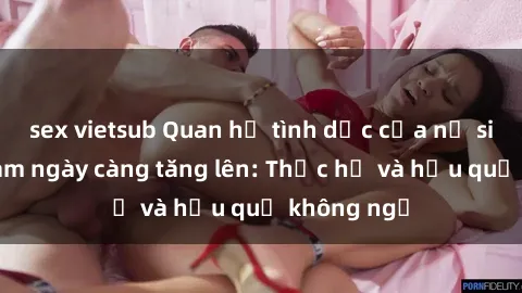 sex vietsub Quan hệ tình dục của nữ sinh Việt Nam ngày càng tăng lên: Thực hư và hậu quả không ngờ