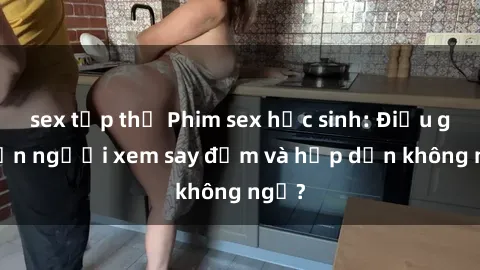 sex tập thể Phim sex học sinh: Điều gì khiến người xem say đắm và hấp dẫn không ngờ?