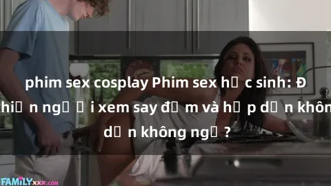 phim sex cosplay Phim sex học sinh: Điều gì khiến người xem say đắm và hấp dẫn không ngờ?