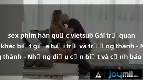 sex phim hàn quốc vietsub Gái trẻ quan hệ: Mối quan hệ khác biệt giữa tuổi trẻ và trưởng thành - Những điều cần biết và cảnh báo từ chuyên gia
