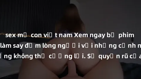 sex mẹ con việt nam Xem ngay bộ phim sex milf hot nhất, làm say đắm lòng người với những cảnh nóng bỏng không thể cưỡng lại. Sự quyến rũ của MILF sẽ khiến bạn mãnh liệt!