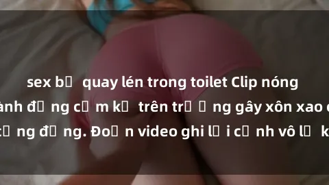 sex bị quay lén trong toilet Clip nóng sinh viên gây sốc: Hành động cấm kỵ trên trường gây xôn xao cộng đồng. Đoạn video ghi lại cảnh vô lễ khiến dư luận bức xúc.