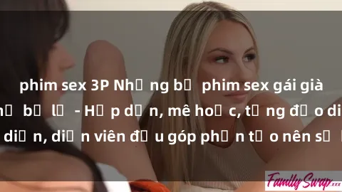 phim sex 3P Những bộ phim sex gái già đỉnh cao không thể bỏ lỡ - Hấp dẫn, mê hoặc, từng đạo diễn, diễn viên đều góp phần tạo nên sự hấp dẫn, kích thích.