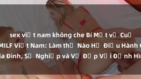 sex việt nam không che Bí Mật về Cuộc Sống Của Các MILF Việt Nam: Làm thế Nào Họ Điều Hành Gia Đình, Sự Nghiệp và Vẻ Đẹp Với Định Hình Văn Hóa Đương Đại