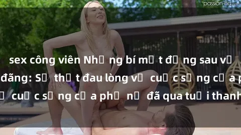 sex công viên Những bí mật đằng sau vẻ ngoài gái già dâm đãng: Sự thật đau lòng về cuộc sống của phụ nữ đã qua tuổi thanh xuân
