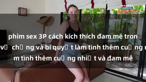 phim sex 3P cách kích thích đam mê trong hôn nhân: Sex vợ chồng và bí quyết làm tình thêm cuồng nhiệt và đam mê