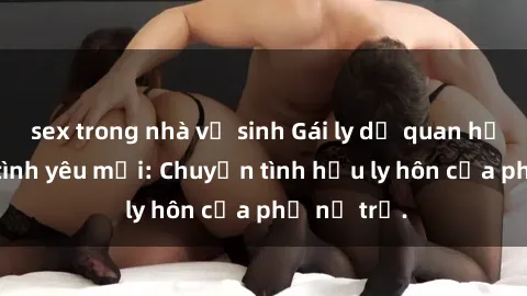 sex trong nhà vệ sinh Gái ly dị quan hệ tìm kiếm tình yêu mới: Chuyện tình hậu ly hôn của phụ nữ trẻ.