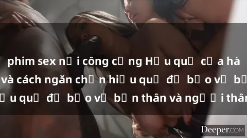 phim sex nơi công cộng Hậu quả của hành vi bạo dâm sex và cách ngăn chặn hiệu quả để bảo vệ bản thân và người thân