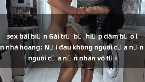 sex bãi biển Gái trẻ bị hiếp dâm bạo lực trong căn nhà hoang: Nỗi đau không nguôi của nạn nhân vô tội