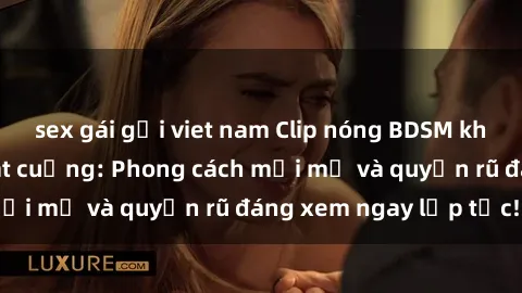 sex gái gọi viet nam Clip nóng BDSM khiến người xem phát cuồng: Phong cách mới mẻ và quyến rũ đáng xem ngay lập tức!