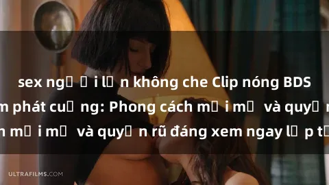 sex người lớn không che Clip nóng BDSM khiến người xem phát cuồng: Phong cách mới mẻ và quyến rũ đáng xem ngay lập tức!