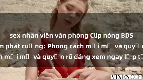 sex nhân viên văn phòng Clip nóng BDSM khiến người xem phát cuồng: Phong cách mới mẻ và quyến rũ đáng xem ngay lập tức!