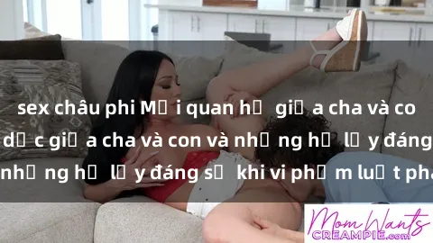 sex châu phi Mối quan hệ giữa cha và con: Sự thật về tình dục giữa cha và con và những hệ lụy đáng sợ khi vi phạm luật pháp.