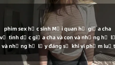 phim sex học sinh Mối quan hệ giữa cha và con: Sự thật về tình dục giữa cha và con và những hệ lụy đáng sợ khi vi phạm luật pháp.