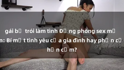 gái bị trói làm tình Động phòng sex mẹ con: Bí mật tình yêu của gia đình hay phản cảm?