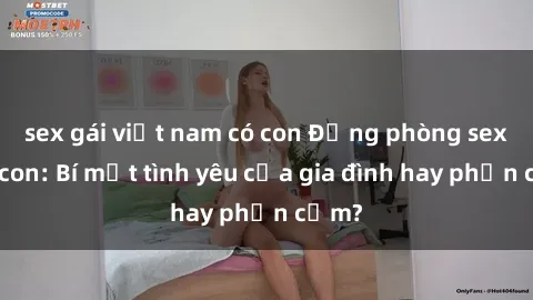 sex gái việt nam có con Động phòng sex mẹ con: Bí mật tình yêu của gia đình hay phản cảm?