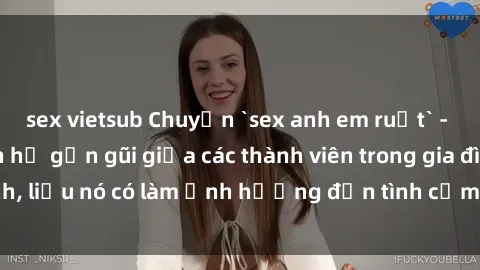 sex vietsub Chuyện `sex anh em ruột` - Đề cập đến quan hệ gần gũi giữa các thành viên trong gia đình, liệu nó có làm ảnh hưởng đến tình cảm gia đình hay không?
