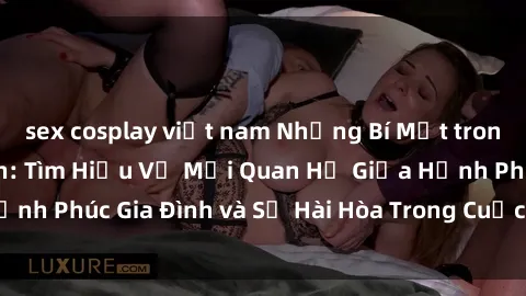 sex cosplay việt nam Những Bí Mật trong Tình Dục Gia Đình: Tìm Hiểu Về Mối Quan Hệ Giữa Hạnh Phúc Gia Đình và Sự Hài Hòa Trong Cuộc Sống Tình Dục