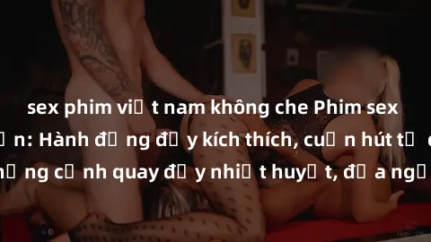 sex phim việt nam không che Phim sex loạn luân Nhật Bản: Hành động đầy kích thích, cuốn hút từ đầu đến cuối. Những cảnh quay đầy nhiệt huyết, đưa người xem vào thế giới độc đáo của tình thân. Đừng bỏ 