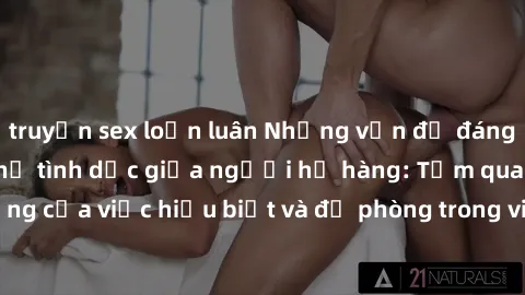 truyện sex loạn luân Những vấn đề đáng quan tâm về quan hệ tình dục giữa người họ hàng: Tầm quan trọng của việc hiểu biết và đề phòng trong việc tiếp xúc trong gia đình.