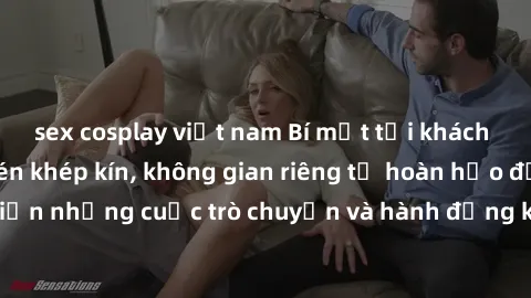 sex cosplay việt nam Bí mật tại khách sạn: Phòng quay lén khép kín, không gian riêng tư hoàn hảo để thực hiện những cuộc trò chuyện và hành động không bị người khác phát hiện.