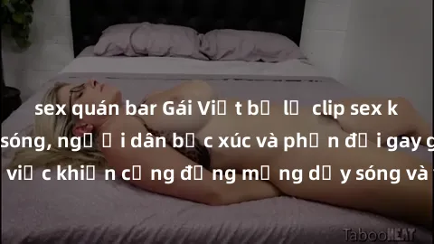 sex quán bar Gái Việt bị lộ clip sex khiến dư luận dậy sóng, người dân bức xúc và phản đối gay gắt. Sự việc khiến cộng đồng mạng dậy sóng và yêu cầu xử lý nghiêm ngặt.