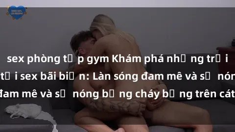 sex phòng tập gym Khám phá những trải nghiệm độc đáo tại sex bãi biển: Làn sóng đam mê và sự nóng bỏng cháy bỏng trên cát trắng