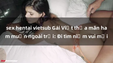 sex hentai vietsub Gái Việt thỏa mãn ham muốn ngoài trời: Đi tìm niềm vui mới