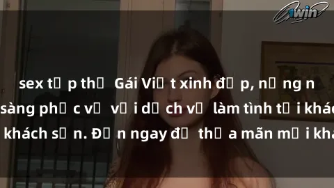 sex tập thể Gái Việt xinh đẹp, nồng nàn tình cảm, sẵn sàng phục vụ với dịch vụ làm tình tại khách sạn. Đến ngay để thỏa mãn mọi khao khát của bạn!